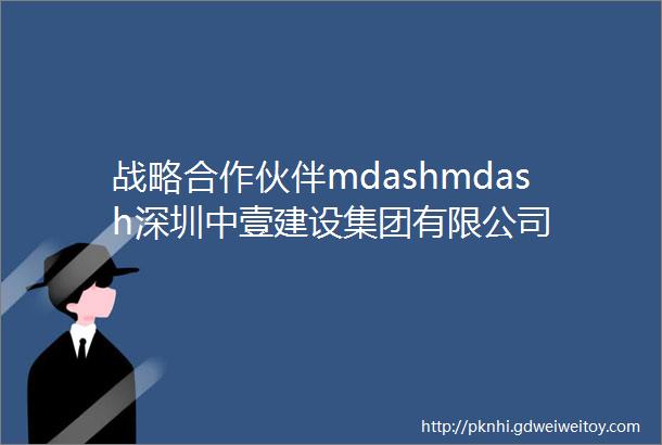 战略合作伙伴mdashmdash深圳中壹建设集团有限公司