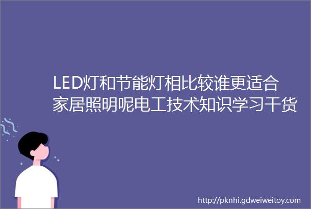 LED灯和节能灯相比较谁更适合家居照明呢电工技术知识学习干货分享
